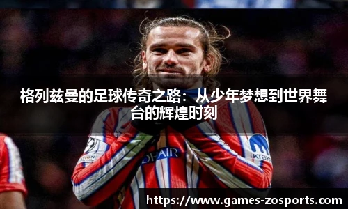 格列兹曼的足球传奇之路：从少年梦想到世界舞台的辉煌时刻