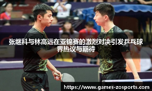 张继科与林高远在亚锦赛的激烈对决引发乒乓球界热议与期待